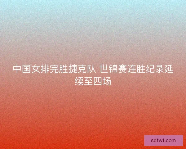 中国女排完胜捷克队 世锦赛连胜纪录延续至四场