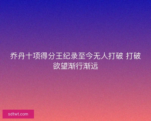 乔丹十项得分王纪录至今无人打破 打破欲望渐行渐远