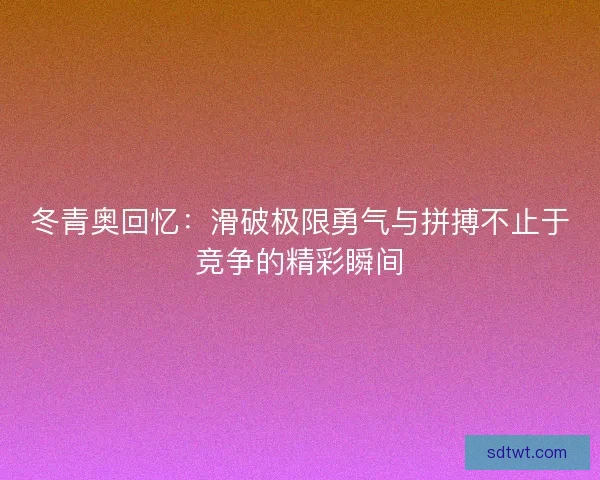 冬青奥回忆：滑破极限勇气与拼搏不止于竞争的精彩瞬间