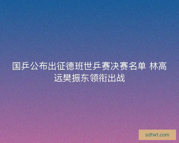 国乒公布出征德班世乒赛决赛名单 林高远樊振东领衔出战