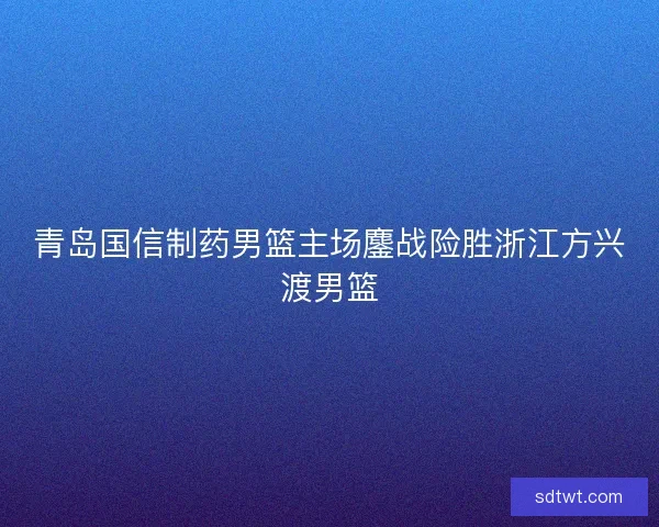 青岛国信制药男篮主场鏖战险胜浙江方兴渡男篮