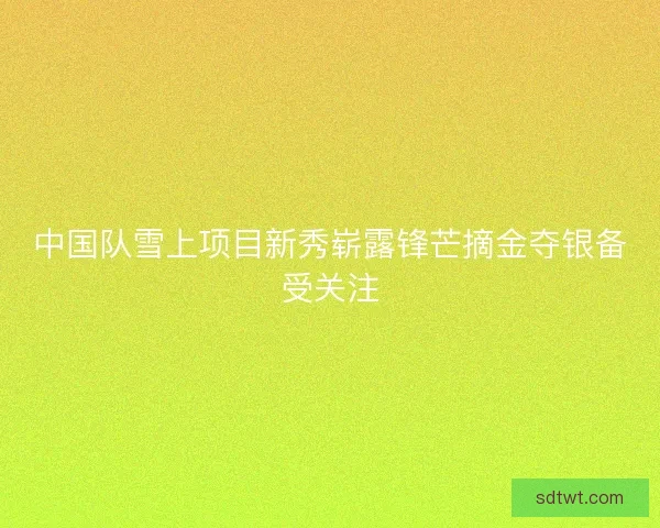 中国队雪上项目新秀崭露锋芒摘金夺银备受关注