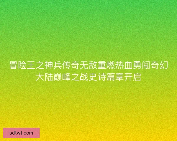 冒险王之神兵传奇无敌重燃热血勇闯奇幻大陆巅峰之战史诗篇章开启 冒险王之神兵传奇无敌重燃热血勇闯奇幻大陆巅峰之战史诗篇章开启