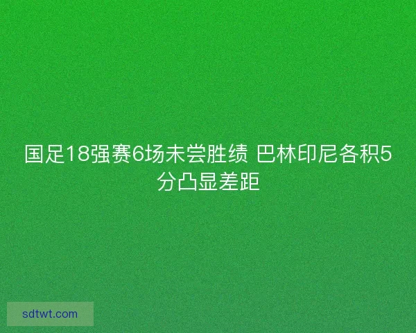 国足18强赛6场未尝胜绩 巴林印尼各积5分凸显差距 国足18强赛6场未尝胜绩 巴林印尼各积5分凸显差距