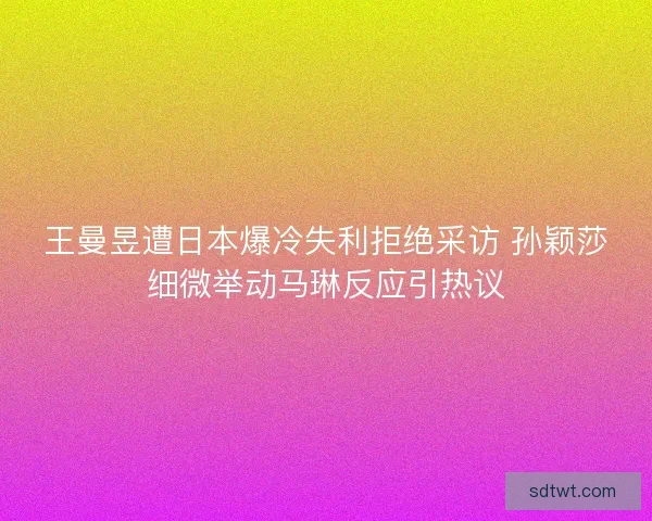 王曼昱遭日本爆冷失利拒绝采访 孙颖莎细微举动马琳反应引热议