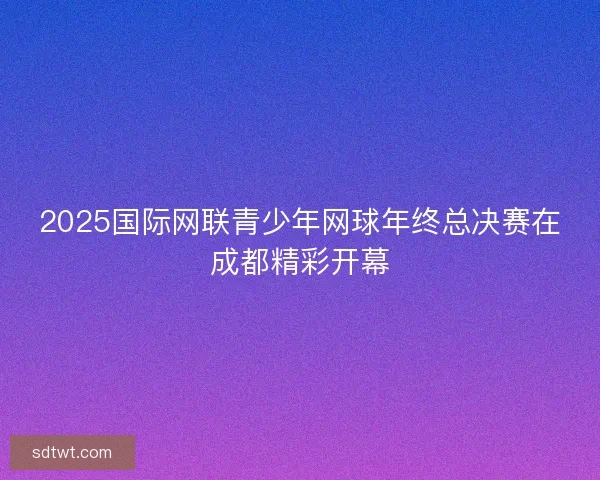 2025国际网联青少年网球年终总决赛在成都精彩开幕 2025国际网联青少年网球年终总决赛在成都精彩开幕