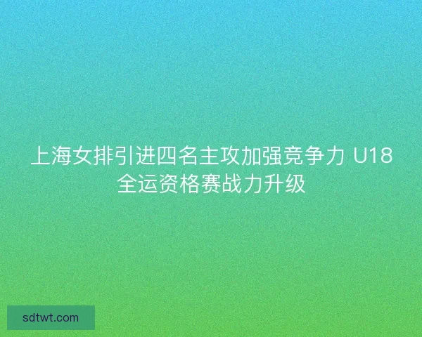 上海女排引进四名主攻加强竞争力 U18全运资格赛战力升级 上海女排引进四名主攻加强竞争力 U18全运资格赛战力升级