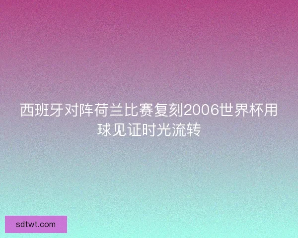 西班牙对阵荷兰比赛复刻2006世界杯用球见证时光流转