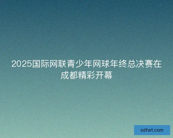 2025国际网联青少年网球年终总决赛在成都精彩开幕 2025国际网联青少年网球年终总决赛在成都精彩开幕