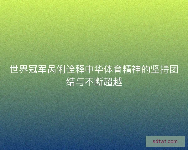 世界冠军呙俐诠释中华体育精神的坚持团结与不断超越 世界冠军呙俐诠释中华体育精神的坚持团结与不断超越