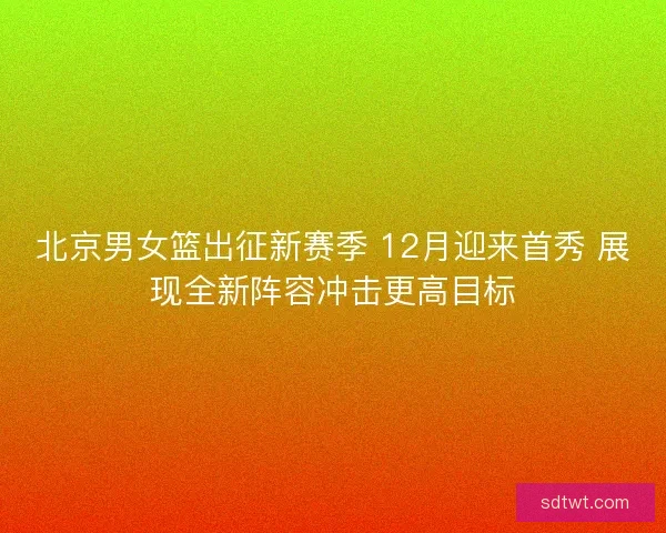 北京男女篮出征新赛季 12月迎来首秀 展现全新阵容冲击更高目标 北京男女篮出征新赛季 12月迎来首秀 展现全新阵容冲击更高目标