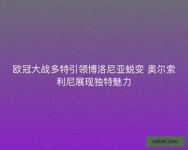 欧冠大战多特引领博洛尼亚蜕变 奥尔索利尼展现独特魅力 欧冠大战多特引领博洛尼亚蜕变 奥尔索利尼展现独特魅力