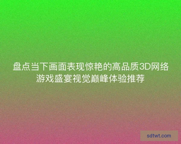 盘点当下画面表现惊艳的高品质3D网络游戏盛宴视觉巅峰体验推荐
