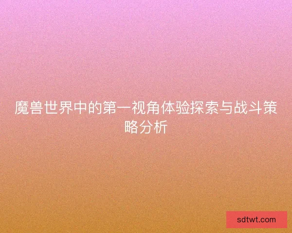 魔兽世界中的第一视角体验探索与战斗策略分析 魔兽世界中的第一视角体验探索与战斗策略分析