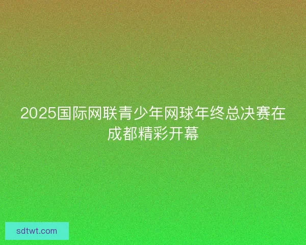 2025国际网联青少年网球年终总决赛在成都精彩开幕