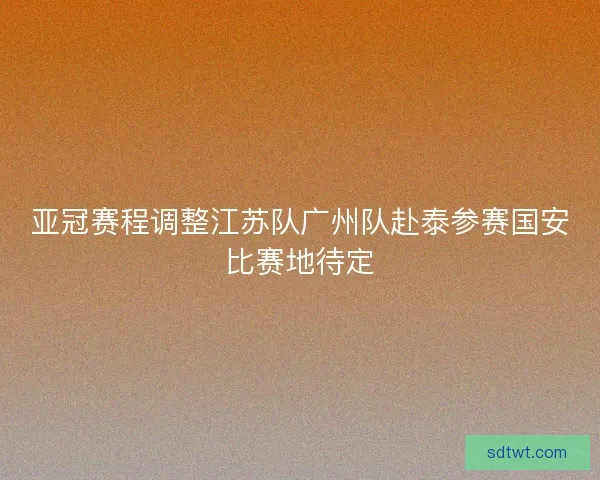 亚冠赛程调整江苏队广州队赴泰参赛国安比赛地待定