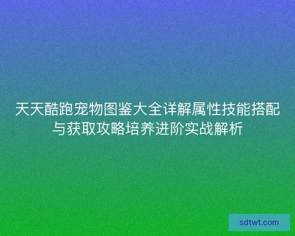 天天酷跑宠物图鉴大全详解属性技能搭配与获取攻略培养进阶实战解析