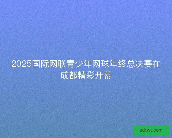 2025国际网联青少年网球年终总决赛在成都精彩开幕