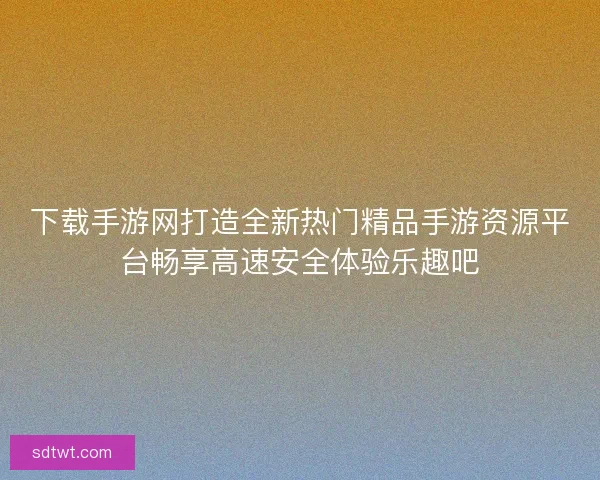 下载手游网打造全新热门精品手游资源平台畅享高速安全体验乐趣吧