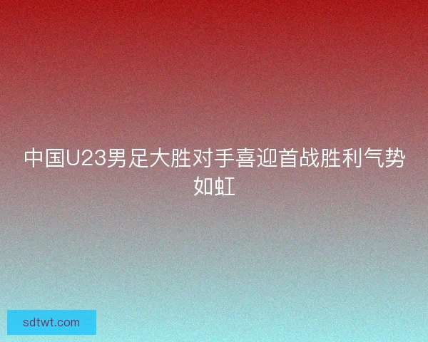中国U23男足大胜对手喜迎首战胜利气势如虹 中国U23男足大胜对手喜迎首战胜利气势如虹
