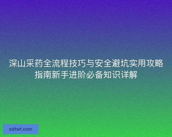 深山采药全流程技巧与安全避坑实用攻略指南新手进阶必备知识详解 深山采药全流程技巧与安全避坑实用攻略指南新手进阶必备知识详解