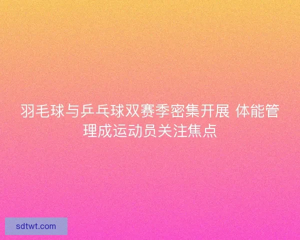 羽毛球与乒乓球双赛季密集开展 体能管理成运动员关注焦点