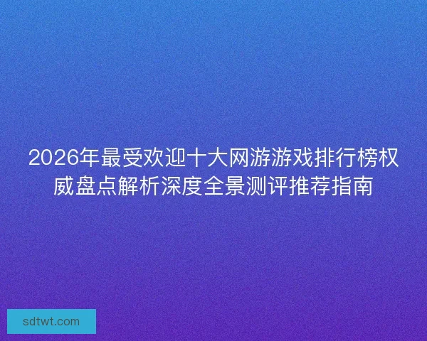 2026年最受欢迎十大网游游戏排行榜权威盘点解析深度全景测评推荐指南
