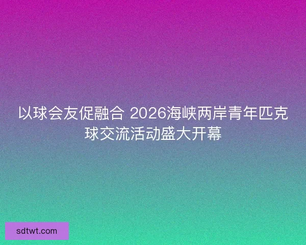 以球会友促融合 2026海峡两岸青年匹克球交流活动盛大开幕 以球会友促融合 2026海峡两岸青年匹克球交流活动盛大开幕